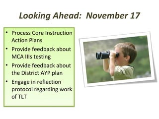 Looking Ahead: November 17
• Process Core Instruction
  Action Plans
• Provide feedback about
  MCA IIIs testing
• Provide feedback about
  the District AYP plan
• Engage in reflection
  protocol regarding work
  of TLT
 