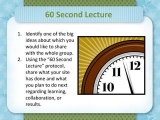 60 Second Lecture

1. Identify one of the big
   ideas about which you
   would like to share
   with the whole group.
2. Using the “60 Second
   Lecture” protocol,
   share what your site
                December 7,   2011
   has done and what
   you plan to do next
   regarding learning,
   collaboration, or
   results.
 