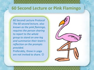 60 Second Lecture or Pink Flamingo

60 Second Lecture Protocol
The 60 second lecture, also
known as the pink flamingo,
requires the person sharing
to report to the whole
group to stand on one-leg
and summarize their team’s
reflection on theDecember
                  prompts     7, 2011
provided.
Preferably, those in yoga
are not invited to share. 
 