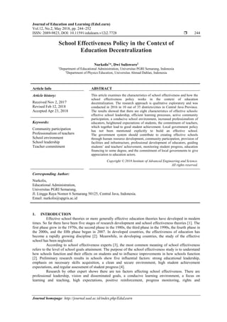 Journal of Education and Learning (EduLearn)
Vol.12, No.2, May 2018, pp. 244~252
ISSN: 2089-9823, DOI: 10.11591/edulearn.v12i2.7728  244
Journal homepage: http://journal.uad.ac.id/index.php/EduLearn
School Effectiveness Policy in the Context of
Education Decentralization
Nurkolis1
*, Dwi Sulisworo2
1
Department of Educational Administration, Universitas PGRI Semarang, Indonesia
2
Department of Physics Education, Universitas Ahmad Dahlan, Indonesia
Article Info ABSTRACT
Article history:
Received Nov 2, 2017
Revised Feb 12, 2018
Accepted Apr 23, 2018
This article examines the characteristics of school effectiveness and how the
school effectiveness policy works in the context of education
decentralization. The research approach is qualitative exploratory and was
conducted in 2016 in 10 out of 35 districts/cities in Central Java Province.
The results showed that there are eight characteristics of effective schools:
effective school leadership, efficient learning processes, active community
participation, a conducive school environment, increased professionalism of
educators, heightened expectations of students, the commitment of teachers,
which together lead to good student achievement. Local government policy
has not been mentioned explicitly to build an effective school.
The government system should contribute to creating effective schools
through human resource development, community participation, provision of
facilities and infrastructure, professional development of educators, guiding
students’ and teachers' achievement, monitoring student progress, education
financing to some degree, and the commitment of local governments to give
appreciation to education actors.
Keywords:
Community participation
Professionalism of teachers
School environment
School leadership
Teacher commitment
Copyright © 2018 Institute of Advanced Engineering and Science.
All rights reserved.
Corresponding Author:
Nurkolis,
Educational Administration,
Universitas PGRI Semarang,
Jl. Lingga Raya Nomor 6 Semarang 50125, Central Java, Indonesia.
Email: nurkolis@upgris.ac.id
1. INTRODUCTION
Effective school theories or more generally effective education theories have developed in modern
times. So far there have been five stages of research development and school effectiveness theories [1]. The
first phase grew in the 1970s, the second phase in the 1980s, the third phase in the 1990s, the fourth phase in
the 2000s, and the fifth phase began in 2007. In developed countries, the effectiveness of education has
become a rapidly growing discipline [2]. Meanwhile, in developing countries, the study of the effective
school has been neglected.
According to school effectiveness experts [3], the most common meaning of school effectiveness
refers to the level of school goals attainment. The purpose of the school effectiveness study is to understand
how schools function and their effects on students and to influence improvements in how schools function
[2]. Preliminary research results in schools show five influential factors: strong educational leadership,
emphasis on necessary skills acquisition, a clean and secure environment, high student achievement
expectations, and regular assessment of student progress [4].
Research by other expert shows there are ten factors affecting school effectiveness. There are
professional leadership, vision and disseminated goals, a conducive learning environment, a focus on
learning and teaching, high expectations, positive reinforcement, progress monitoring, rights and
 