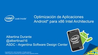 Copyright© 2014, Intel Corporation. All rights reserved.
*Other brands and names are the property of their respective owners
Albertina Durante
@albertinad16
ASDC - Argentina Software Design Center
Optimización de Aplicaciones
Android* para x86 Intel Architecture
 