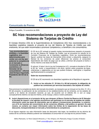 Comunicado de Prensa                                                                                                  C. 49-09


Antiguo Cuscatlán, 12 noviembre de 2009.


    SC hizo recomendaciones a proyecto de Ley del
             Sistema de Tarjetas de Crédito
El Consejo Directivo (CD) de la Superintendencia de Competencia (SC) hizo recomendaciones a la
Asamblea Legislativa respecto al proyecto de Ley del Sistema de Tarjetas de Crédito que está
analizando, las que están encaminadas a promover competencia y a beneficiar a los consumidores.

“Las recomendaciones              El CD de la SC entregó el pasado martes recomendaciones respecto al proyecto
emitidas a la Asamblea            de Ley del Sistema de Tarjetas de Crédito, que se encuentra en estudio en la
Legislativa, son                  Comisión Financiera de la Asamblea Legislativa. Entre las recomendaciones
determinantes para                figuran: publicar las tasas de intercambio entre emisor y adquirente, asegurar la
contar con una ley que            libertad de los comercios de poder diferenciar los precios al consumidor
potencie la competencia           dependiendo del medio de pago que se utilice y eliminar del proyecto el techo o
en el mercado e                   monto máximo a las tasas de interés.
incremente la eficiencia
económica y el                    El artículo 14 letra l) de la Ley de Competencia (LC), concede la facultad al CD de
bienestar de los                  la SC de: “emitir, a requerimiento o de oficio, opinión sobre proyectos de leyes,
consumidores”, informó            ordenanzas o reglamentos en los que pudiere limitarse, restringirse o impedirse
José Enrique Argumedo,            significativamente la competencia”.
Presidente del CD de la           Sobre las recomendaciones
SC.
                                  El CD de la SC recomendó a la Asamblea Legislativa de la República lo siguiente:

                                  A. Incluir en los artículos 21, 24 letra h) y 60 del proyecto, la obligación de
                                       publicar las comisiones por servicios asociados a las tarjetas de crédito.

Para promover la competencia dentro del mercado de emisión, es necesario que se incluyan en los Arts. 21, 24 y
60 del proyecto, la publicación de las comisiones en los establecimientos de los emisores, en los estados de
cuenta y en diarios de circulación nacional, ya que, de acuerdo con el referido Art. 2, son un cargo
conceptualmente distinto a la tasa de interés y al de recargo y éstos sí serán publicados.

B. Incluir disposiciones en el proyecto de ley que otorguen al Banco Central de Reserva de El Salvador
   la facultad de requerir a los agentes económicos que participan en el mercado de tarjetas de crédito,
   información sobre las tasas de intercambio que se aplican a transacciones domésticas. Lo anterior,
   con el fin de hacerlas del conocimiento de los comercios afiliados y del público en general. De esta
   manera, se contaría con mayor información sobre los límites de la negociación de las tasas de
   descuento, transparentándose el mercado y fomentándose la competencia.

Si se lograra negociar con esta información tasas de descuento más bajas, los beneficios de los ahorros de
costos de los comercios afiliados pudieran ser trasladados al consumidor en una baja de los precios finales.


      Edificio Madreselva, 1er Nivel, Calzada El Almendro y 1ª Ave. El Espino, Urb. Madreselva, Antiguo Cuscatlán, El Salvador.
                                            E-mail: contacto@sc.gob.sv - www.sc.gob.sv
 