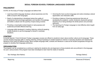 SEOUL FOREIGN SCHOOL FOREIGN LANGUAGES OVERVIEW
PHILOSOPHY
At SFS, for the study of Foreign Languages we believe that:

   • Learning another language develops cultural awareness and the          • Honoring the host country’s language and culture develops cultural
     skills to acquire other languages.                                       appreciation and interaction skills.
   • Depth of understanding is developed where the quality of               • Providing a balance of learning experiences that aims at
     experiences that encourage application and transfer of knowledge         developing the academic, social, emotional, physical & spiritual
     and skills is valued over the quantity of topics being covered.          domains of our being develops the whole person and promotes
                                                                              self-worth.
   • Providing a meaningful context based on real purposes and              • The teaching of a Foreign Language is most effective when taught
     audiences promotes effective learning.                                   from an early age.
   • Language skills developed in reading, listening, writing & speaking
     enable students to use the language to interact in everyday
     situations.

CONTENT
Currently Spanish, French & Korean Foreign Languages courses are offered to students to learn about another culture and its language. These
courses develop language skills in reading, listening, writing & speaking to enable students to interact in everyday situations and interpret the
literature of the culture at different levels. More complex language skills, contexts and literature is used as the student progresses through the
program to develop their language proficiency.

ORGANISATION
The program can be considered as a continuum catering for students who are beginners to those students who are proficient in the language.
As such, various levels of the program have been developed to best meet the needs of students.


       Non Heritage (Non-Native)                                                                                     Heritage (Native)


       Beginning                                                 Intermediate                                        Advanced (Proficient)
 
