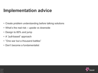 Implementation advice

       • Create problem understanding before talking solutions
       • What’s the real risk – upside vs downside
       • Design to 80% and jump
       • A ”pull-based” approach
       • ”One war but a thousand battles”
       • Don’t become a fundamentalist




 Classif
ication:
Interna
 