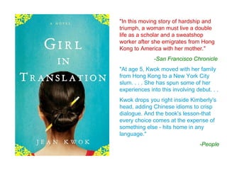 "In this moving story of hardship and
triumph, a woman must live a double
life as a scholar and a sweatshop
worker after she emigrates from Hong
Kong to America with her mother."
              -San Francisco Chronicle
"At age 5, Kwok moved with her family
from Hong Kong to a New York City
slum. . . . She has spun some of her
experiences into this involving debut. . .
Kwok drops you right inside Kimberly's
head, adding Chinese idioms to crisp
dialogue. And the book's lesson-that
every choice comes at the expense of
something else - hits home in any
language."
                                  -People
 