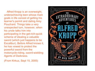 Alfred Kropp is an overweight,
underachieving teen whose main
goals in life consist of getting his
learner's permit and dating Amy
Pouchard. Things take a very
unexpected turn, however, when
his uncle talks him into
participating in the get-rich-quick
scheme of stealing a valuable
sword (which just happens to be
Excalibur). Before Alfred knows it,
he has vowed to protect the
powerful sword from the
motorcycle-riding, sword-wielding
Agents of Darkness.
(From Kirkus, Sept 15, 2005)
 