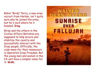 Robin "Birdy" Perry, a new army
recruit from Harlem, isn't quite
sure why he joined the army,
but he's sure where he's
headed: Iraq.
Birdy and the others in the
Civilian Affairs Battalion are
supposed to help secure and
stabilize the country and
successfully interact with the
Iraqi people. Officially, the
code name for their maneuvers
is Operation Iraqi Freedom. But
the young men and women in the
CA unit have a simpler name for
it: WAR.
 