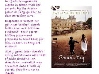 In 1942, ten-year-old
Sarah is taken with her
parents by the French
police as they go door to
door arresting Jews.
Desperate to protect her
younger brother, Sarah
locks him in a bedroom
cupboard—their secret
hiding place—and
promises to come back for
him as soon as they are
released.
Sixty years later Sarah’s
story intertwines with that
of Julia Jarmond, an
American journalist who
stumbles onto a trail of
secrets that link her to
 
