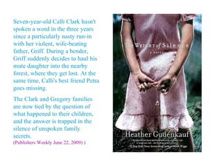 Seven-year-old Calli Clark hasn't
spoken a word in the three years
since a particularly nasty run-in
with her violent, wife-beating
father, Griff. During a bender,
Griff suddenly decides to haul his
mute daughter into the nearby
forest, where they get lost. At the
same time, Calli's best friend Petra
goes missing.
The Clark and Gregory families
are now tied by the question of
what happened to their children,
and the answer is trapped in the
silence of unspoken family
secrets.
(Publishers Weekly June 22, 2009) )
 