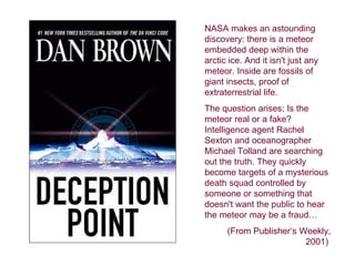 NASA makes an astounding
discovery: there is a meteor
embedded deep within the
arctic ice. And it isn't just any
meteor. Inside are fossils of
giant insects, proof of
extraterrestrial life.
The question arises: Is the
meteor real or a fake?
Intelligence agent Rachel
Sexton and oceanographer
Michael Tolland are searching
out the truth. They quickly
become targets of a mysterious
death squad controlled by
someone or something that
doesn't want the public to hear
the meteor may be a fraud…
      (From Publisher’s Weekly,
                         2001)
 