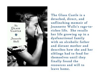 The Glass Castle is a
detached, direct, and
unflinching memoir of
Jeannette Walls's rags-to-
riches life. She recalls
her life growing up in a
dysfunctional family
with an alcoholic father
and distant mother and
describes how she and her
siblings had to fend for
themselves until they
finally found the
resources and will to
leave home.
 