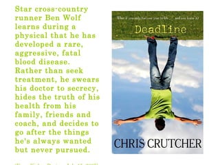 Star cross-country
runner Ben Wolf
learns during a
physical that he has
developed a rare,
aggressive, fatal
blood disease.
Rather than seek
treatment, he swears
his doctor to secrecy,
hides the truth of his
health from his
family, friends and
coach, and decides to
go after the things
he's always wanted
but never pursued.
 
