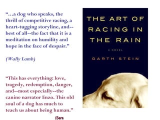 “…a dog who speaks, the
thrill of competitive racing, a
heart-tugging storyline, and--
best of all--the fact that it is a
meditation on humility and
hope in the face of despair.”

(Wally Lamb)


“This has everything: love,
tragedy, redemption, danger,
and--most especially--the
canine narrator Enzo. This old
soul of a dog has much to
teach us about being human.”
                        (Sara
 