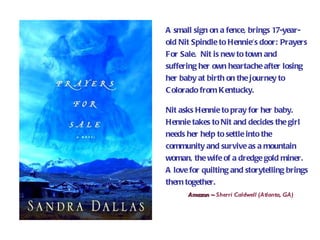 A small sign on a fence, brings 17-year-
old Nit Spindle to Hennie's door: Prayers
For Sale. Nit is new to town and
suffering her own heartache after losing
her baby at birth on the journey to
C olorado from Kentucky.

Nit asks Hennie to pray for her baby.
Hennie takes to Nit and decides the girl
needs her help to settle into the
community and survive as a mountain
woman, the wife of a dredge gold miner.
A love for quilting and storytelling brings
them together.
      Amazon ~ Sherri Caldwell (Atlanta, GA)
 