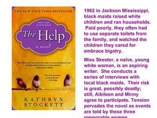 1962 in Jackson Mississippi,
black maids raised white
children and ran households.
 Paid poorly, they often had
to use separate toilets from
the family, and watched the
children they cared for
embrace bigotry.
Miss Skeeter, a naïve, young
white woman, is an aspiring
writer. She conducts a
series of interviews with
local black maids. Their risk
is great, possibly deadly;
still, Aibileen and Minny
agree to participate. Tension
pervades the novel as events
are told by these three
 