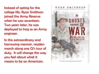 Instead of opting for the
college life, Ryan Smithson
joined the Army Reserve
when he was seventeen.
Two years later, he was
deployed to Iraq as an Army
engineer.
In this extraordinary and
harrowing memoir, readers
march along one GI’s tour of
duty. It will change the way
you feel about what it
means to be an American.
 