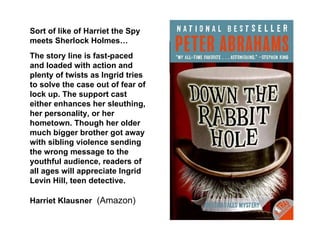Sort of like of Harriet the Spy
meets Sherlock Holmes…
The story line is fast-paced
and loaded with action and
plenty of twists as Ingrid tries
to solve the case out of fear of
lock up. The support cast
either enhances her sleuthing,
her personality, or her
hometown. Though her older
much bigger brother got away
with sibling violence sending
the wrong message to the
youthful audience, readers of
all ages will appreciate Ingrid
Levin Hill, teen detective.

Harriet Klausner (Amazon)
 