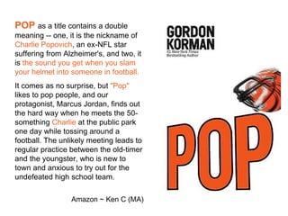 POP as a title contains a double
meaning -- one, it is the nickname of
Charlie Popovich, an ex-NFL star
suffering from Alzheimer's, and two, it
is the sound you get when you slam
your helmet into someone in football.
It comes as no surprise, but "Pop"
likes to pop people, and our
protagonist, Marcus Jordan, finds out
the hard way when he meets the 50-
something Charlie at the public park
one day while tossing around a
football. The unlikely meeting leads to
regular practice between the old-timer
and the youngster, who is new to
town and anxious to try out for the
undefeated high school team.

                 Amazon ~ Ken C (MA)
 
