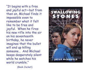 “It begins with a free
and joyful act—but from
then on, Michael finds it
impossible even to
remember what it felt
like to be free and
joyful. When he fires
his new rifle into the air
on his seventeenth
birthday, he never
imagines that the bullet
will end up killing
someone… And Michael
keeps desperately silent
while he watches his
world crumble.”
       (Book Jacket)
 