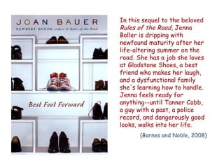 In this sequel to the beloved
Rules of the Road, Jenna
Boller is dripping with
newfound maturity after her
life-altering summer on the
road. She has a job she loves
at Gladstone Shoes, a best
friend who makes her laugh,
and a dysfunctional family
she's learning how to handle.
Jenna feels ready for
anything--until Tanner Cobb,
a guy with a past, a police
record, and dangerously good
looks, walks into her life.
      (Barnes and Noble, 2008)
 
