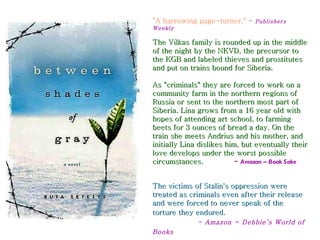 "A harrowing page-turner." -    Publishers
Weekly

The Vilkas family is rounded up in the middle
of the night by the NKVD, the precursor to
the KGB and labeled thieves and prostitutes
and put on trains bound for Siberia.

As "criminals" they are forced to work on a
community farm in the northern regions of
Russia or sent to the northern most part of
Siberia. Lina grows from a 16 year old with
hopes of attending art school, to farming
beets for 3 ounces of bread a day. On the
train she meets Andrius and his mother, and
initially Lina dislikes him, but eventually their
love develops under the worst possible
circumstances.            - Amazon ~ Book Sake


The victims of Stalin's oppression were
treated as criminals even after their release
and were forced to never speak of the
torture they endured.
              - Amazon ~ Debbie’s World of
Books
 