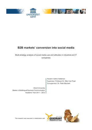 B2B markets’ conversion into social media

   Multi-strategy analysis of social media use and attitudes in industrial and IT
                                     companies




                                                      Student: Céline Veldeman
                                                      Supervisor: Professor Dr. Ellen Van Praet
                                                      Co-supervisor: Dr. Peter Mechant


                                Ghent University
Master in Multilingual Business Communication
                    Academic Year 2011 – 2012




   This research was executed in collaboration with



                                                                                                  1
 