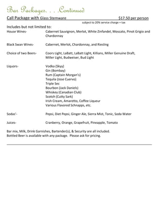 Bar Packages. . . .Continued
Call Package with Glass Stemware                                                   $17.50 per person
                                                      subject to 20% service charge + tax
Includes but not limited to:
House Wines-               Cabernet Sauvignon, Merlot, White Zinfandel, Moscato, Pinot Grigio and
                           Chardonnay

Black Swan Wines-          Cabernet, Merlot, Chardonnay, and Riesling

Choice of two Beers-       Coors Light, LaBatt, LaBatt Light, Killians, Miller Genuine Draft,
                           Miller Light, Budweiser, Bud Light

Liquors-                   Vodka (Skyy)
                           Gin (Bombay)
                           Rum (Captain Morgan’s)
                           Tequila (Jose Cuervo)
                           Triple Sec
                           Bourbon (Jack Daniels)
                           Whiskey (Canadian Club)
                           Scotch (Cutty Sark)
                           Irish Cream, Amaretto, Coffee Liqueur
                           Various Flavored Schnapps, etc.

Sodas’-                    Pepsi, Diet Pepsi, Ginger Ale, Sierra Mist, Tonic, Soda Water

Juices-                    Cranberry, Orange, Grapefruit, Pineapple, Tomato

Bar mix, Milk, Drink Garnishes, Bartender(s), & Security are all included.
Bottled Beer is available with any package. Please ask for pricing.

________________________________________________________________________________________________________
 