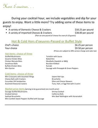 Hors d’ouevres. . .
       During your cocktail hour, we include vegetables and dip for your
guests to enjoy. Want a little more? Try adding some of these items to
enjoy!
   A variety of Domestic Cheese & Crackers                                                 $10.25 per pound
   A variety of Imported Cheeses & Crackers                                                $38.00 per pound
                                          (Plan on one pound of cheese for every 8-10 guests)


         Hot & Cold Hors d’oeuvres-Passed or Buffet Style
 Chef’s choice                                                                              $6.25 per person
 Your choice                                                                                $9.50 per person
                                                                 (Prices are subject to 20% service charge and sales tax)
 Hot Items- choice of three
 Stuffed Mushrooms                                     Tortellini with Sauce
 Sesame Chicken Bites                                  Baked Brie
 Chicken Marsala Bites                                 Meatballs (Swedish or BBQ)
 Sauerkraut Balls                                      Bourbon Kielbasi
 Buffalo Chicken Bites                                 Rumaki
 Mini Quiche                                           Sausage with Pineapple & Green Peppers

 Cold Items- choice of three
 Mini Croissants with Assorted Fillings                       Salami Roll-Ups
 Cheese Balls with Crackers                                   Bruschetta
 Cucumber Dill Sandwiches                                     Olive and Cheese Skewers
 Assorted Cheese & Crackers                                   Tuna, Ham, or Egg Pate with Crustini

 Market price items (pricing to be guaranteed one month prior)
 Sausage Stuffed Mushrooms                                    Shrimp Cocktail
 Smoked Salmon                                                California Rolls
 Seafood Bruschetta                                           Mini Beef Wellington with Horseradish
 Mini Confetti Sweet Peppers Stuffed with Sausage
 