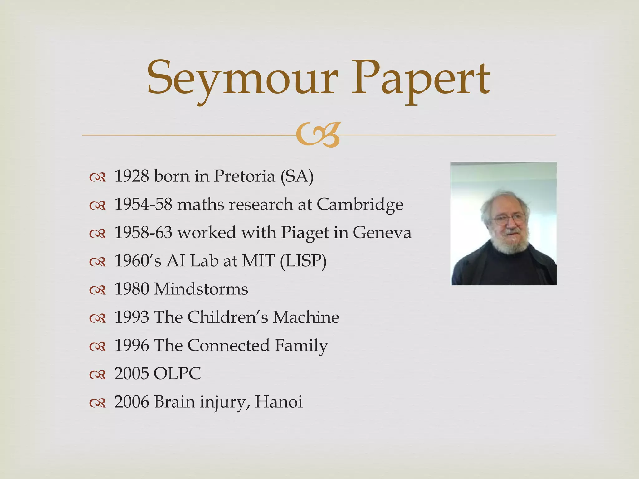1928 born in Pretoria (SA) 1954-58 maths research at Cambridge 1958-63 worked with Piaget in Geneva 1960 ’s AI Lab at MIT (LISP) 1980 Mindstorms 1993 The Children ’s Machine 1996 The Connected Family 2005 OLPC 2006 Brain injury, Hanoi  Seymour Papert 