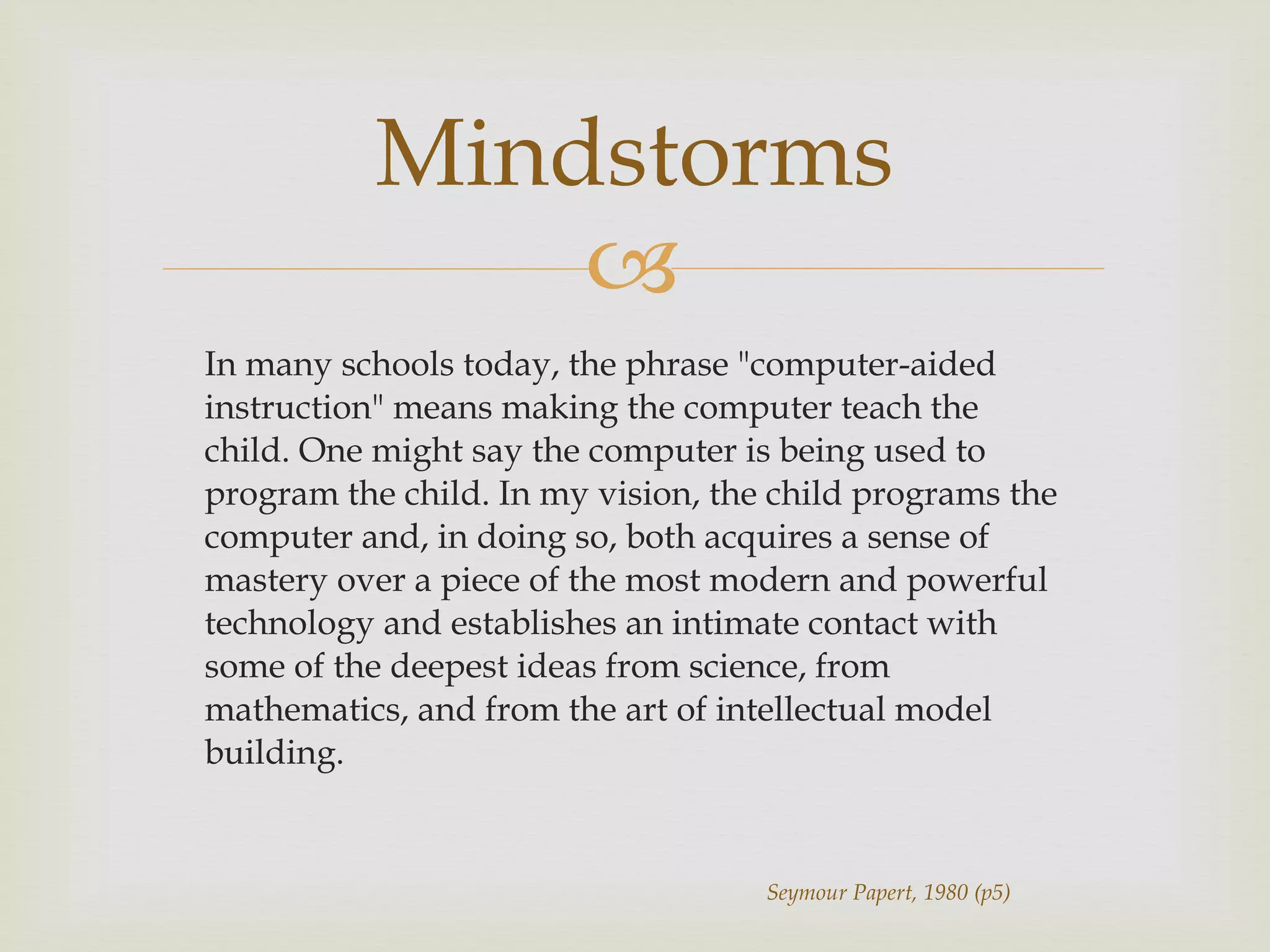 In many schools today, the phrase &quot;computer-aided instruction&quot; means making the computer teach the child. One might say the computer is being used to program the child. In my vision, the child programs the computer and, in doing so, both acquires a sense of mastery over a piece of the most modern and powerful technology and establishes an intimate contact with some of the deepest ideas from science, from mathematics, and from the art of intellectual model building. Mindstorms Seymour Papert, 1980 (p5) 
