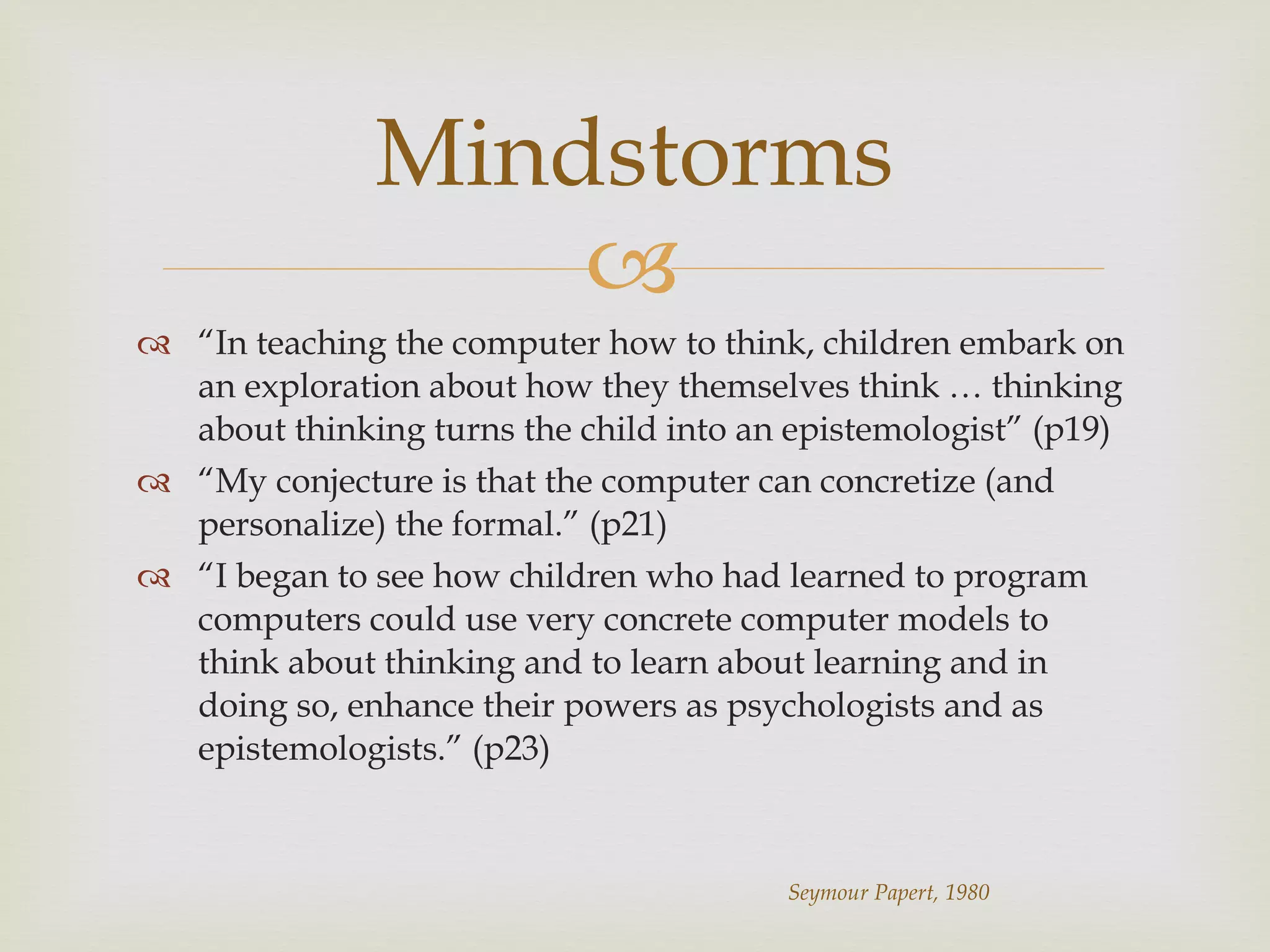 “ In teaching the computer how to think, children embark on an exploration about how they themselves think … thinking about thinking turns the child into an epistemologist” (p19) “ My conjecture is that the computer can concretize (and personalize) the formal.” (p21) “ I began to see how children who had learned to program computers could use very concrete computer models to think about thinking and to learn about learning and in doing so, enhance their powers as psychologists and as epistemologists.” (p23) Mindstorms Seymour Papert, 1980 