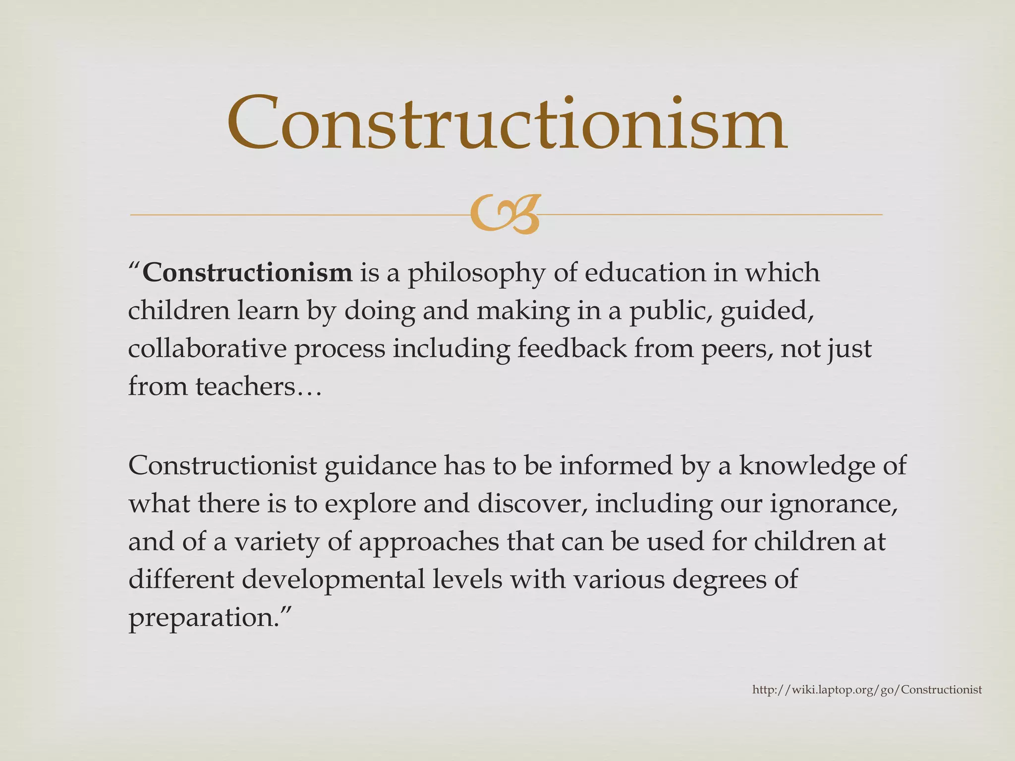 “ Constructionism  is a philosophy of education in which children learn by doing and making in a public, guided, collaborative process including feedback from peers, not just from teachers… Constructionist guidance has to be informed by a knowledge of what there is to explore and discover, including our ignorance, and of a variety of approaches that can be used for children at different developmental levels with various degrees of preparation. ” Constructionism http://wiki.laptop.org/go/Constructionist 