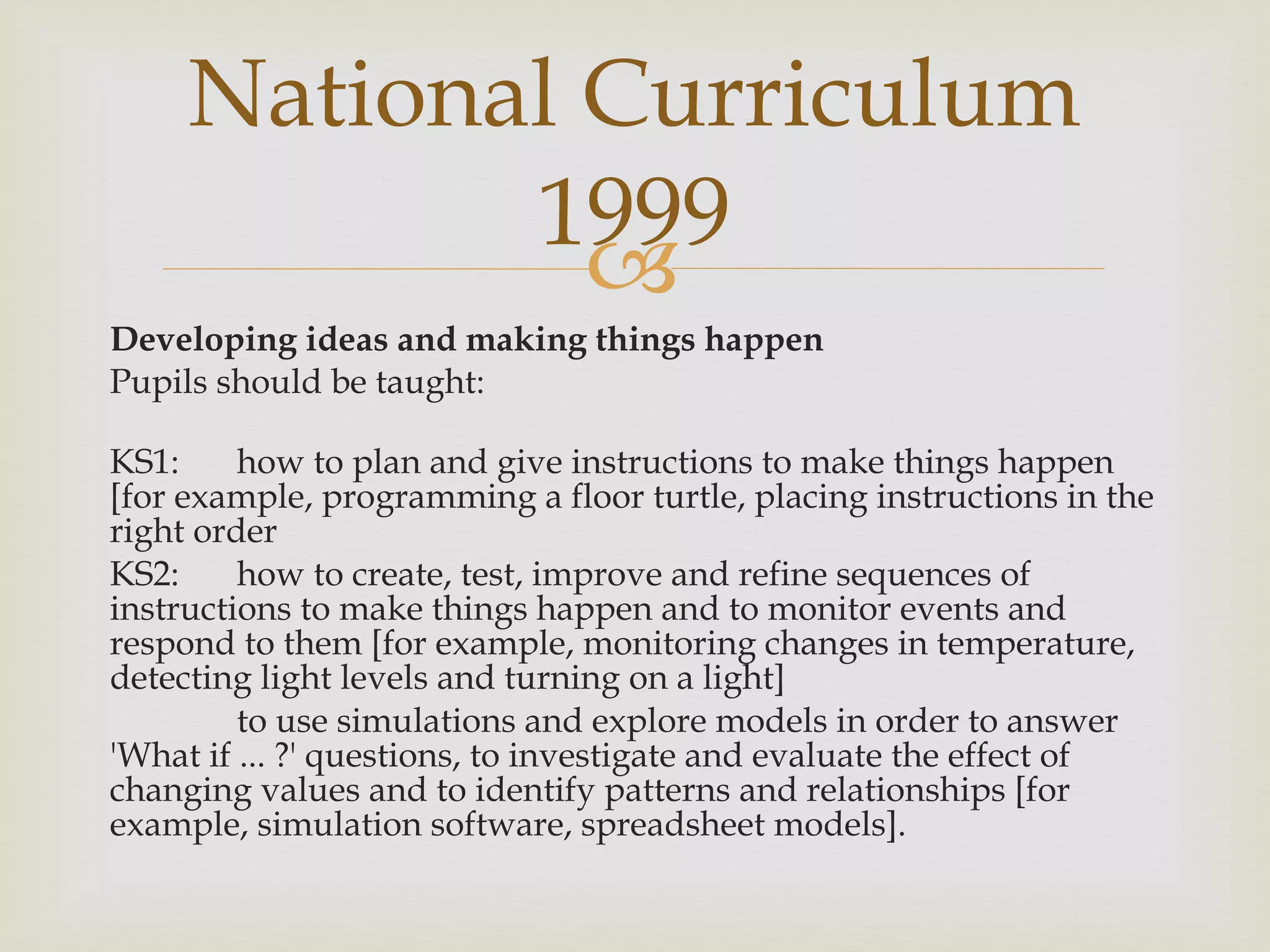 Developing ideas and making things happen Pupils should be taught: KS1:  how to plan and give instructions to make things happen [for example, programming a floor turtle, placing instructions in the right order KS2:  how to create, test, improve and refine sequences of instructions to make things happen and to monitor events and respond to them [for example, monitoring changes in temperature, detecting light levels and turning on a light] to use simulations and explore models in order to answer 'What if ... ?' questions, to investigate and evaluate the effect of changing values and to identify patterns and relationships [for example, simulation software, spreadsheet models]. National Curriculum 1999 