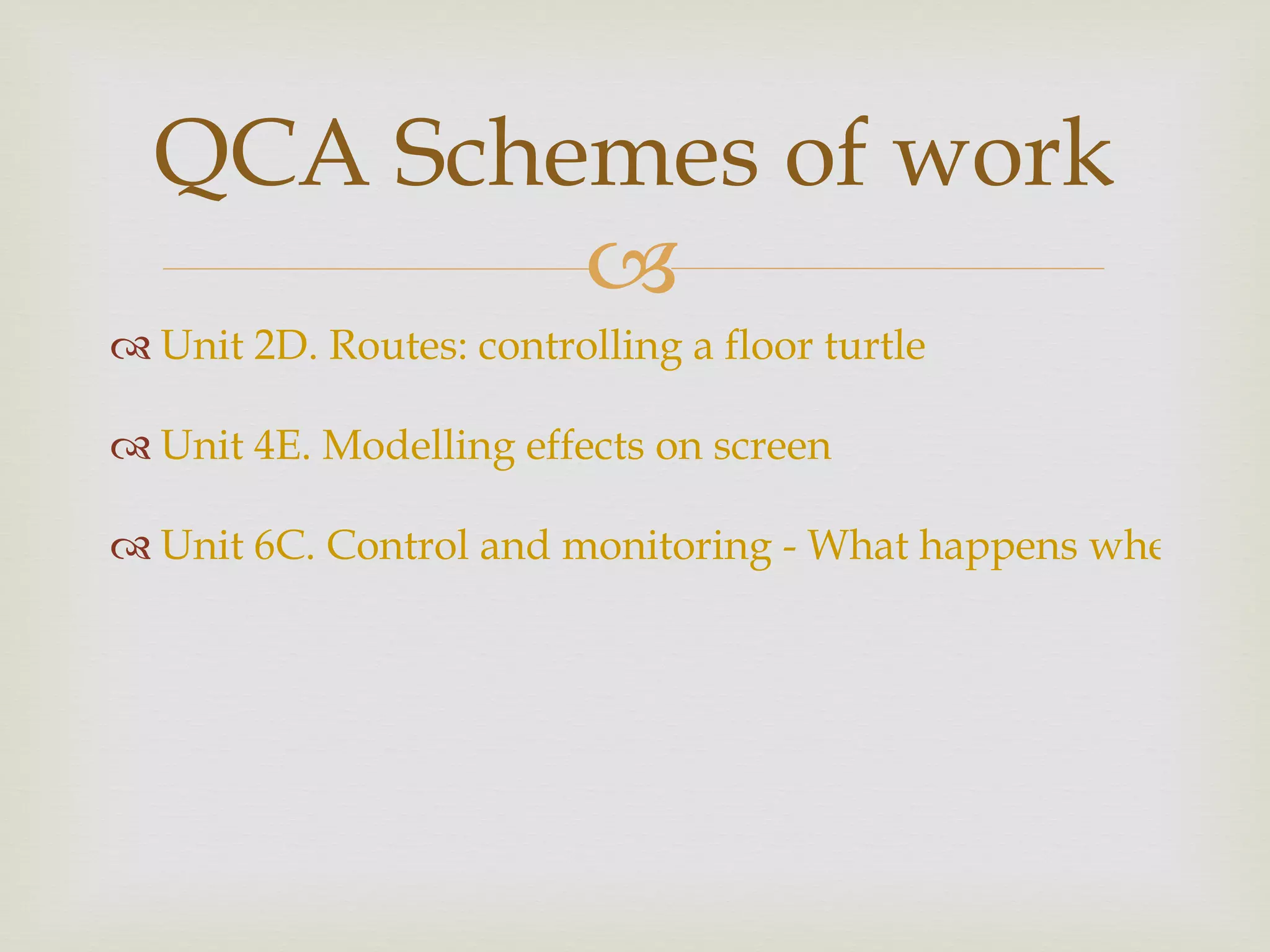 Unit 2D. Routes: controlling a floor turtle  Unit 4E. Modelling effects on screen  Unit 6C. Control and monitoring - What happens when...?  QCA Schemes of work 