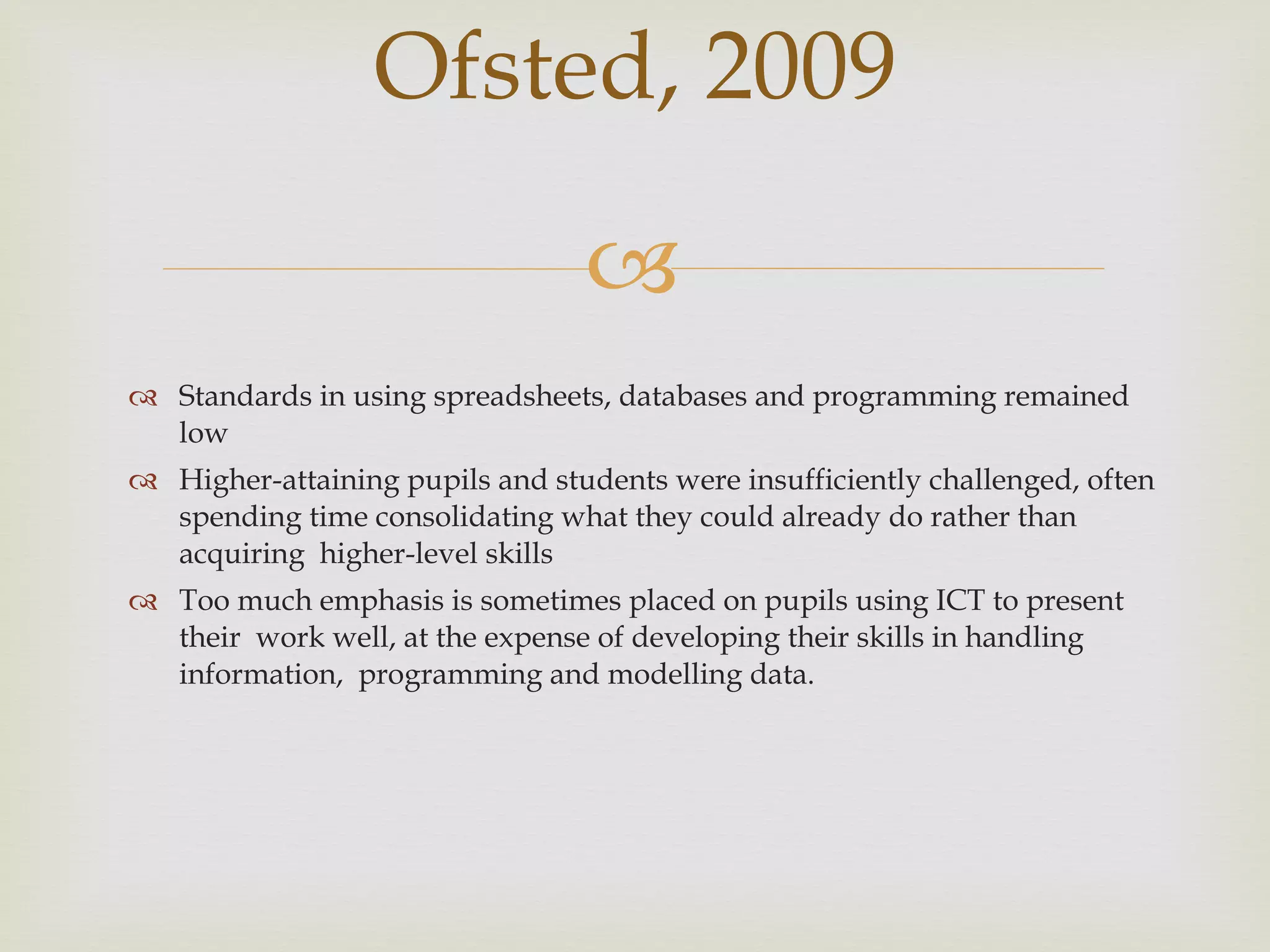 Standards in using spreadsheets, databases and programming remained low Higher-attaining pupils and students were insufficiently challenged, often  spending time consolidating what they could already do rather than acquiring  higher-level skills Too much emphasis is sometimes placed on pupils using ICT to present their  work well, at the expense of developing their skills in handling information,  programming and modelling data.  Ofsted, 2009 