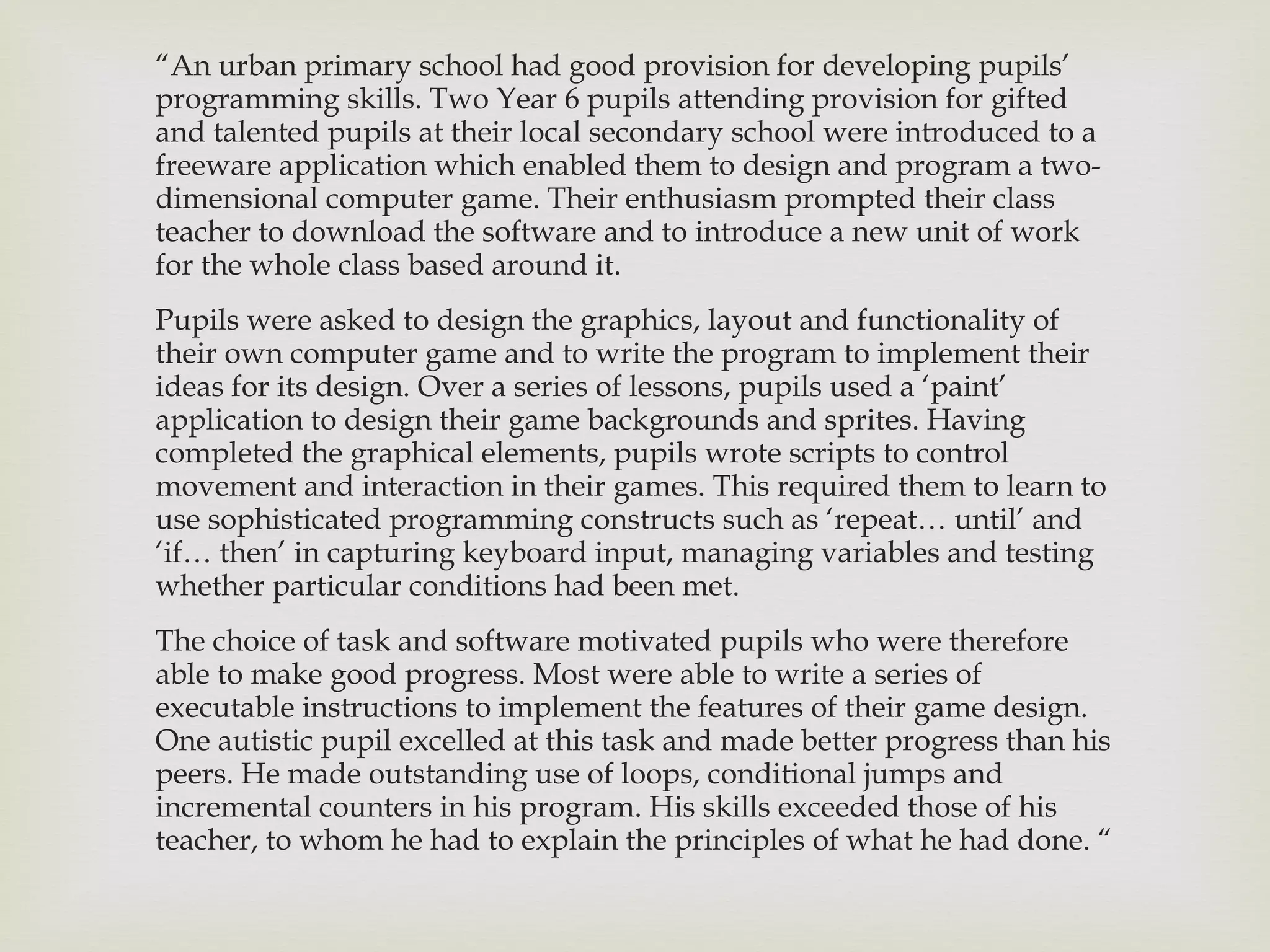“ An urban primary school had good provision for developing pupils’ programming skills. Two Year 6 pupils attending provision for gifted and talented pupils at their local secondary school were introduced to a freeware application which enabled them to design and program a two- dimensional computer game. Their enthusiasm prompted their class teacher to download the software and to introduce a new unit of work for the whole class based around it. Pupils were asked to design the graphics, layout and functionality of their own computer game and to write the program to implement their ideas for its design. Over a series of lessons, pupils used a  ‘paint’ application to design their game backgrounds and sprites. Having completed the graphical elements, pupils wrote scripts to control movement and interaction in their games. This required them to learn to use sophisticated programming constructs such as ‘repeat… until’ and ‘if… then’ in capturing keyboard input, managing variables and testing whether particular conditions had been met. The choice of task and software motivated pupils who were therefore able to make good progress. Most were able to write a series of executable instructions to implement the features of their game design. One autistic pupil excelled at this task and made better progress than his peers. He made outstanding use of loops, conditional jumps and incremental counters in his program. His skills exceeded those of his teacher, to whom he had to explain the principles of what he had done.  “ 
