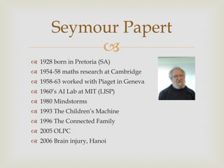 1928 born in Pretoria (SA) 1954-58 maths research at Cambridge 1958-63 worked with Piaget in Geneva 1960 ’s AI Lab at MIT (LISP) 1980 Mindstorms 1993 The Children ’s Machine 1996 The Connected Family 2005 OLPC 2006 Brain injury, Hanoi  Seymour Papert 