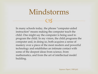 In many schools today, the phrase "computer-aided instruction" means making the computer teach the child. One might say the computer is being used to program the child. In my vision, the child programs the computer and, in doing so, both acquires a sense of mastery over a piece of the most modern and powerful technology and establishes an intimate contact with some of the deepest ideas from science, from mathematics, and from the art of intellectual model building. Mindstorms Seymour Papert, 1980 (p5) 