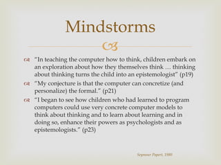 “ In teaching the computer how to think, children embark on an exploration about how they themselves think … thinking about thinking turns the child into an epistemologist” (p19) “ My conjecture is that the computer can concretize (and personalize) the formal.” (p21) “ I began to see how children who had learned to program computers could use very concrete computer models to think about thinking and to learn about learning and in doing so, enhance their powers as psychologists and as epistemologists.” (p23) Mindstorms Seymour Papert, 1980 
