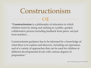 “ Constructionism  is a philosophy of education in which children learn by doing and making in a public, guided, collaborative process including feedback from peers, not just from teachers… Constructionist guidance has to be informed by a knowledge of what there is to explore and discover, including our ignorance, and of a variety of approaches that can be used for children at different developmental levels with various degrees of preparation. ” Constructionism http://wiki.laptop.org/go/Constructionist 