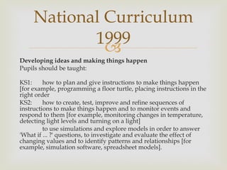 Developing ideas and making things happen Pupils should be taught: KS1:  how to plan and give instructions to make things happen [for example, programming a floor turtle, placing instructions in the right order KS2:  how to create, test, improve and refine sequences of instructions to make things happen and to monitor events and respond to them [for example, monitoring changes in temperature, detecting light levels and turning on a light] to use simulations and explore models in order to answer 'What if ... ?' questions, to investigate and evaluate the effect of changing values and to identify patterns and relationships [for example, simulation software, spreadsheet models]. National Curriculum 1999 