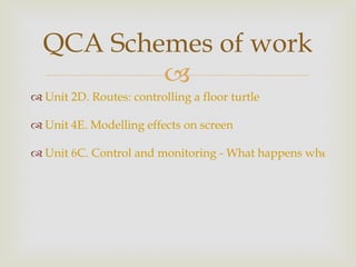 Unit 2D. Routes: controlling a floor turtle  Unit 4E. Modelling effects on screen  Unit 6C. Control and monitoring - What happens when...?  QCA Schemes of work 