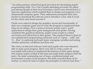 “ An urban primary school had good provision for developing pupils’ programming skills. Two Year 6 pupils attending provision for gifted and talented pupils at their local secondary school were introduced to a freeware application which enabled them to design and program a two- dimensional computer game. Their enthusiasm prompted their class teacher to download the software and to introduce a new unit of work for the whole class based around it. Pupils were asked to design the graphics, layout and functionality of their own computer game and to write the program to implement their ideas for its design. Over a series of lessons, pupils used a  ‘paint’ application to design their game backgrounds and sprites. Having completed the graphical elements, pupils wrote scripts to control movement and interaction in their games. This required them to learn to use sophisticated programming constructs such as ‘repeat… until’ and ‘if… then’ in capturing keyboard input, managing variables and testing whether particular conditions had been met. The choice of task and software motivated pupils who were therefore able to make good progress. Most were able to write a series of executable instructions to implement the features of their game design. One autistic pupil excelled at this task and made better progress than his peers. He made outstanding use of loops, conditional jumps and incremental counters in his program. His skills exceeded those of his teacher, to whom he had to explain the principles of what he had done.  “ 
