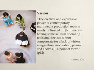 Vision
“The creative and expressive
power of contemporary
multimedia production tools is
nearly unlimited … [but] merely
having some skills in operating
tools and devices cannot
compensate for a lack of vision,
imagination, motivation, passion
and above all, a point of view.”
(p12)

                       Counts, 2004
 