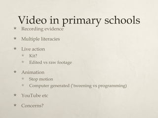 Video in primary schools
   Recording evidence
   Multiple literacies
   Live action
       Kit?
       Edited vs raw footage

   Animation
       Stop motion
       Computer generated (‘tweening vs programming)

   YouTube etc
   Concerns?
 