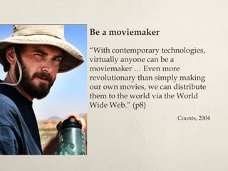 Be a moviemaker

“With contemporary technologies,
virtually anyone can be a
moviemaker … Even more
revolutionary than simply making
our own movies, we can distribute
them to the world via the World
Wide Web.” (p8)
                        Counts, 2004
 