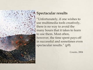 Spectacular results
“Unfortunately, if one wishes to
use multimedia tools creatively,
there is no way to avoid the
many hours that it takes to learn
to use them. Most often,
however, the time spent pays off
in successful and sometimes even
spectacular results.” (p9)

                       Counts, 2004
 