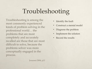 Troubleshooting Troubleshooting is among the most commonly experienced kinds of problem solving in the professional world… the problems that are most completely and accurately recalled are those that are most difficult to solve, because the problems solver was more conceptually engaged in the process. Jonassen 2004, p13 Identify the fault Construct a mental model Diagnose the problem Implement the solution Record the results 