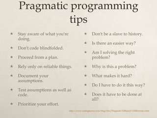 Pragmatic programming tips Stay aware of what you're doing.  Don't code blindfolded.  Proceed from a plan.  Rely only on reliable things.  Document your assumptions.  Test assumptions as well as code.  Prioritize your effort.  Don't be a slave to history.  Is there an easier way?  Am I solving the right problem?  Why is this a problem?  What makes it hard?  Do I have to do it this way?  Does it have to be done at all?  http://www.codinghorror.com/blog/files/Pragmatic%20Quick%20Reference.htm 
