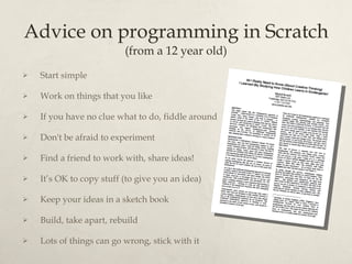 Advice on programming in Scratch (from a 12 year old) Start simple Work on things that you like If you have no clue what to do, fiddle around Don't be afraid to experiment Find a friend to work with, share ideas! It’s OK to copy stuff (to give you an idea) Keep your ideas in a sketch book Build, take apart, rebuild Lots of things can go wrong, stick with it 